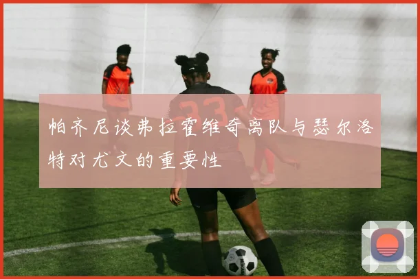 帕齐尼谈弗拉霍维奇离队与瑟尔洛特对尤文的重要性