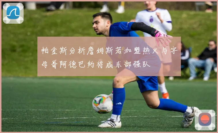 帕金斯分析詹姆斯若加盟热火与字母哥阿德巴约将成东部强队