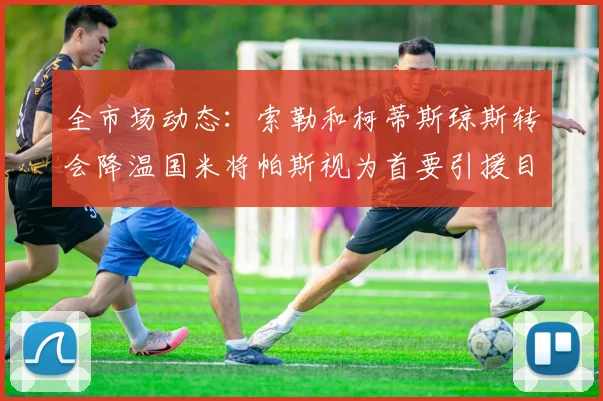 全市场动态：索勒和柯蒂斯琼斯转会降温国米将帕斯视为首要引援目标