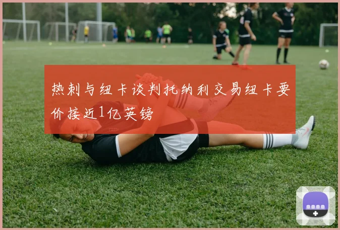 热刺与纽卡谈判托纳利交易纽卡要价接近1亿英镑