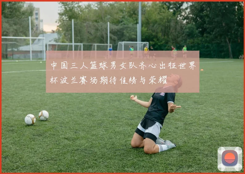 中国三人篮球男女队齐心出征世界杯波兰赛场期待佳绩与荣耀