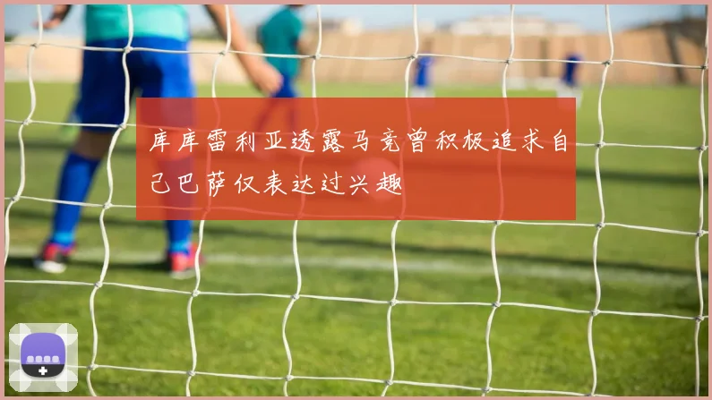 库库雷利亚透露马竞曾积极追求自己巴萨仅表达过兴趣