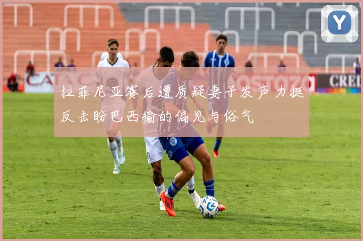 拉菲尼亚赛后遭质疑妻子发声力挺反击盼巴西输的偏见与俗气