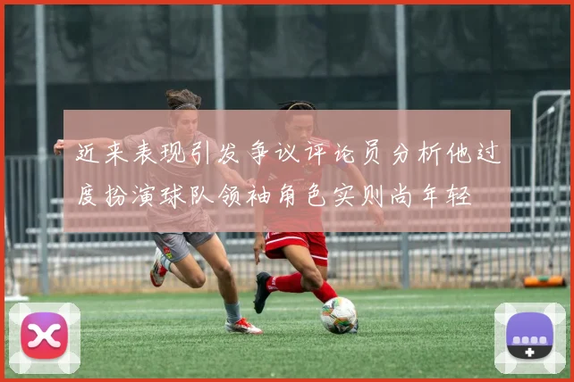 近来表现引发争议评论员分析他过度扮演球队领袖角色实则尚年轻