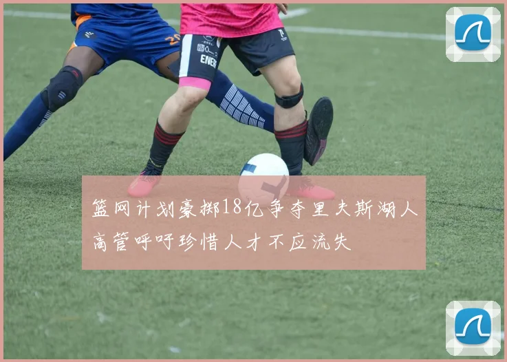 篮网计划豪掷18亿争夺里夫斯湖人高管呼吁珍惜人才不应流失