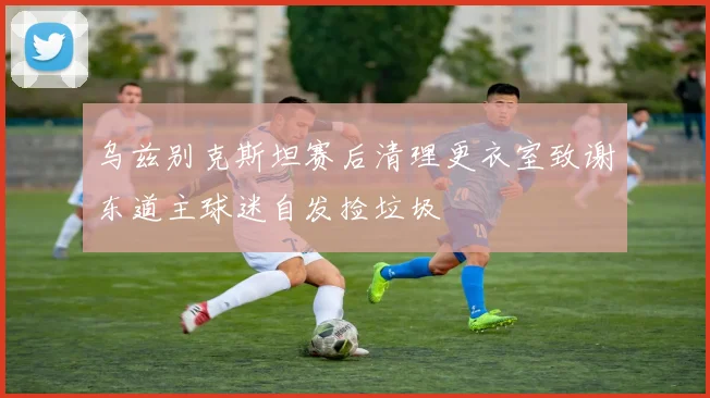 乌兹别克斯坦赛后清理更衣室致谢东道主球迷自发捡垃圾