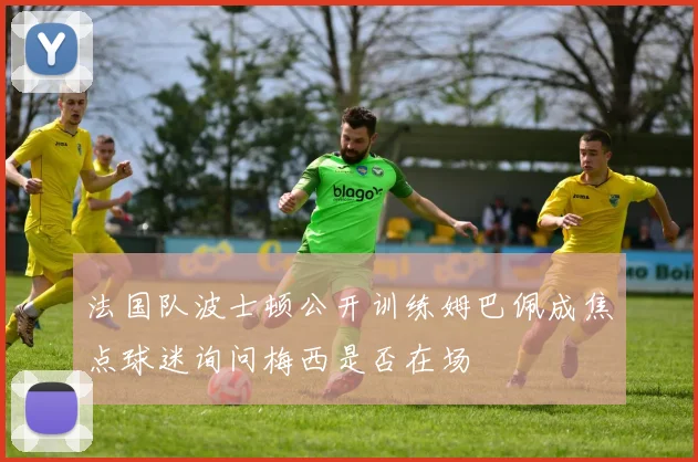 法国队波士顿公开训练姆巴佩成焦点球迷询问梅西是否在场