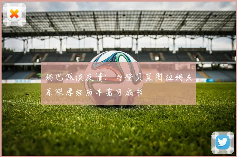 姆巴佩谈友情：与登贝莱图拉姆关系深厚经历丰富可成书