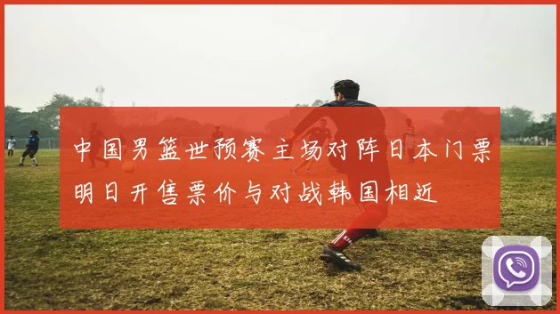 中国男篮世预赛主场对阵日本门票明日开售票价与对战韩国相近