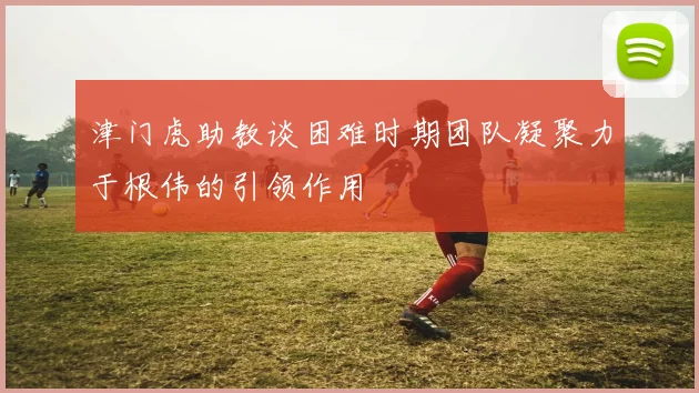 津门虎助教谈困难时期团队凝聚力于根伟的引领作用