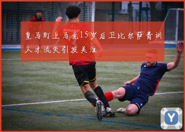 皇马盯上马竞15岁后卫比尔萨青训人才流失引发关注