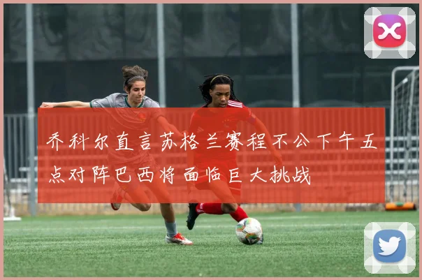乔科尔直言苏格兰赛程不公下午五点对阵巴西将面临巨大挑战