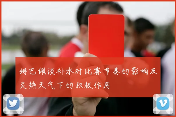 姆巴佩谈补水对比赛节奏的影响及炎热天气下的积极作用