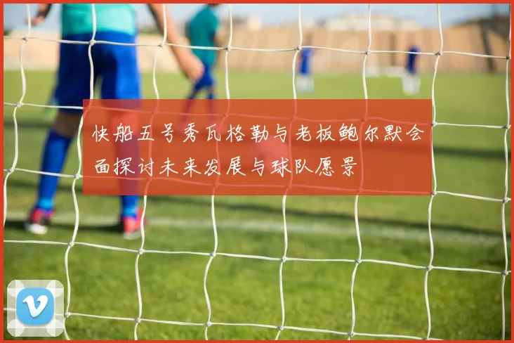快船五号秀瓦格勒与老板鲍尔默会面探讨未来发展与球队愿景